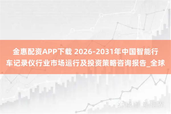 金惠配资APP下载 2026-2031年中国智能行车记录仪行业市场运行及投资策略咨询报告_全球
