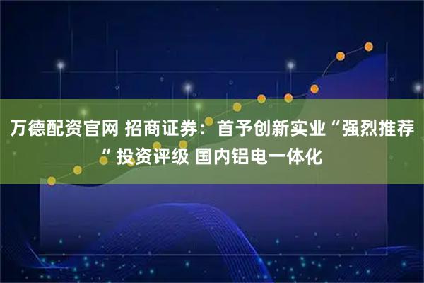 万德配资官网 招商证券:首予创新实业“强烈推荐”投资评级 国内铝电一体化